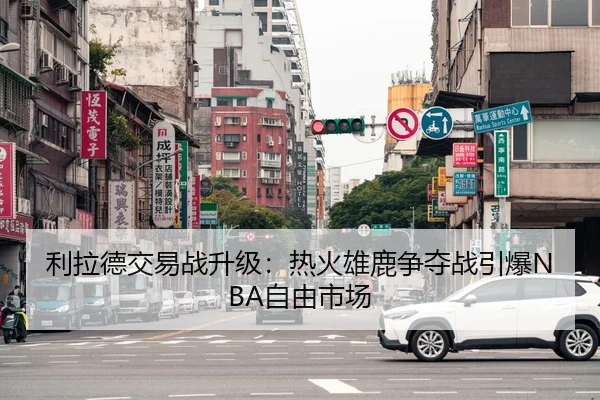 利拉德交易战升级：热火雄鹿争夺战引爆NBA自由市场