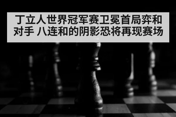 丁立人世界冠军赛卫冕首局弈和对手 八连和的阴影恐将再现赛场